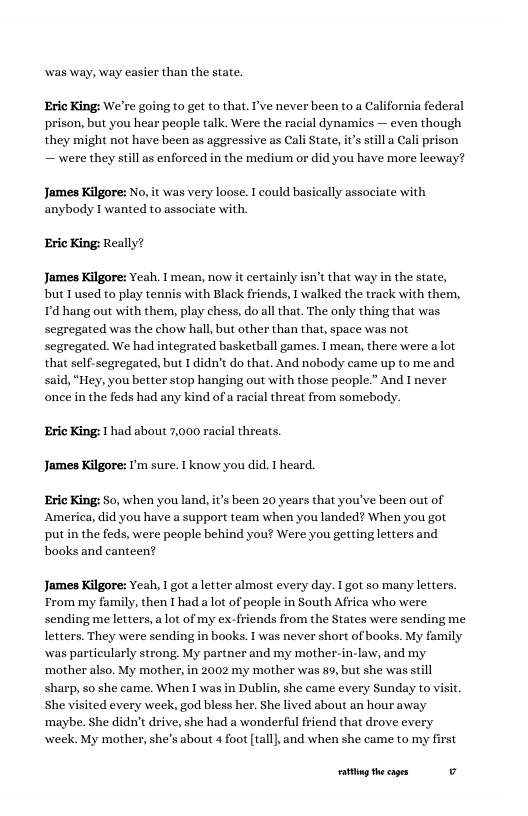 was way, way easier than the state. Eric King: We’re going to get to that. I’ve never been (o0 a California federal prison, but you hear people talk. Were the racial dynamics — even though they might not have been as aggressive as Cali State, it’s st — were they still as enforced in the medium or did you have more leeway? James Kilgore: No, it was very loose. T could basically associate with anybody I wanted to assaciate with. Eric King: Really? James Kilgore: Yeah. 1 mean, now it certainly isn’t that way in the state, but Tused to play tennis with Black friends, 1 walked the track with them, Td hang out with them, play chess, do all that. The only thing that was segregated was the chow hall, but other than that, space was not segregated. We had integrated basketball games. I mean, there were a lot that self-segregated, but 1 didn’t do that. And nobody came up to me and said, “Hey, you better stop hanging out with those people.” And I never once in the feds had any kind of a racial threat from somebody. Eric King: had about 7,000 racial threats. James Kilgore: ’m sure. T know you did. T heard. Eric King: o, when you land, i’ been 20 years that you’ve been out of America, did you have a support team when you landed? When you got put in the feds, were people behind you? Were you getting letters and books and canteen? James Kilgore: Yeah, I got aletter almost every day. I got so many letters From my family, then I had a lot of people in South Africa who were sending me letters, a lot of my ex-friends from the States were sending me letters. They were sending in books. 1 was never short of books. My fa was particularly strong. My partner and my mother-in-law, and my ‘mother also. My mother, in 2002 my mother was 89, but she was still sharp, so she came. When I was in Dublin, she came every Sunday to visit. She visited every week, god bless her. She lived about an hour away ‘maybe. She didn’t drive, she had a wonderful friend that drove every week. My mother, she’s about 4 foot [tall},and when she came to my first g the cages v